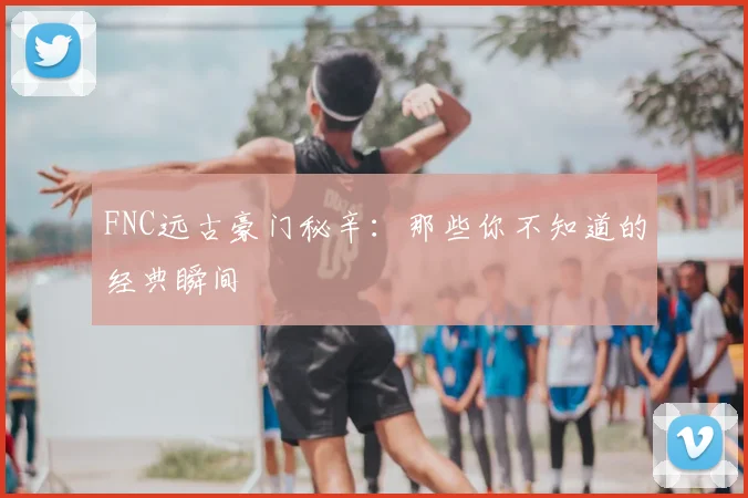 FNC远古豪门秘辛：那些你不知道的经典瞬间