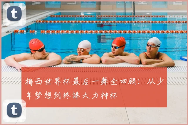 梅西世界杯最后一舞全回顾：从少年梦想到终捧大力神杯