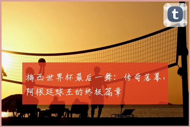 梅西世界杯最后一舞：传奇落幕，阿根廷球王的终极篇章