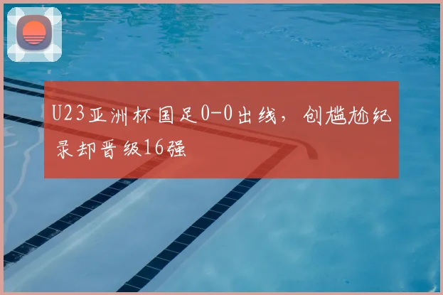 U23亚洲杯国足0-0出线，创尴尬纪录却晋级16强