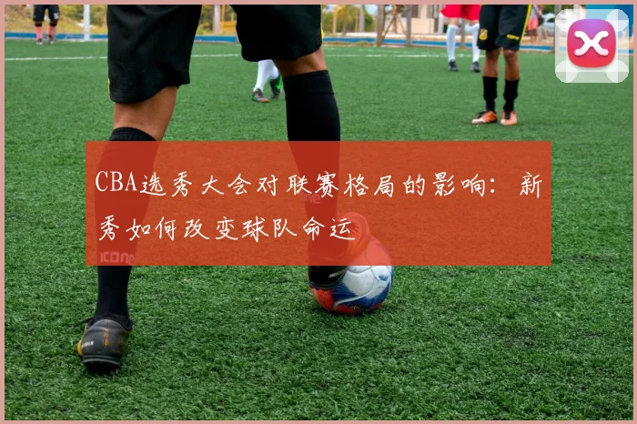 CBA选秀大会对联赛格局的影响：新秀如何改变球队命运