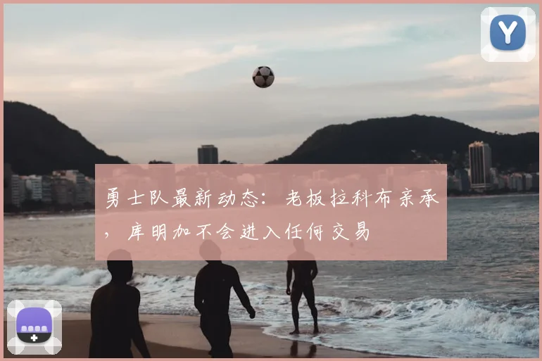 勇士队最新动态：老板拉科布亲承，库明加不会进入任何交易