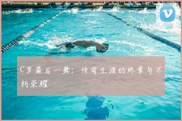 C罗最后一舞：传奇生涯的终章与不朽荣耀