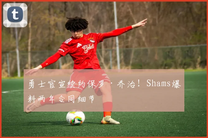 勇士官宣续约保罗·乔治！Shams爆料两年合同细节