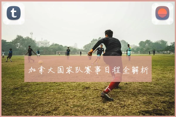 加拿大国家队赛事日程全解析