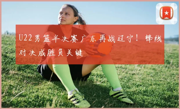 U22男篮半决赛广东再战辽宁！锋线对决成胜负关键