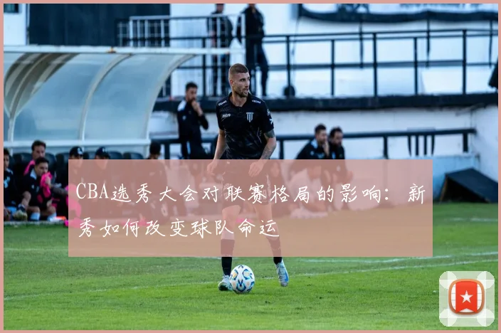 CBA选秀大会对联赛格局的影响：新秀如何改变球队命运