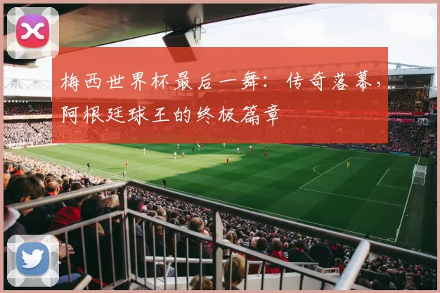 梅西世界杯最后一舞：传奇落幕，阿根廷球王的终极篇章