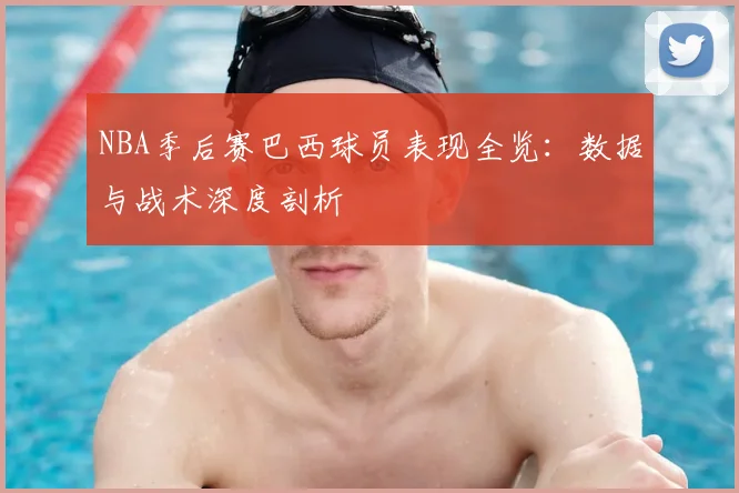 NBA季后赛巴西球员表现全览：数据与战术深度剖析