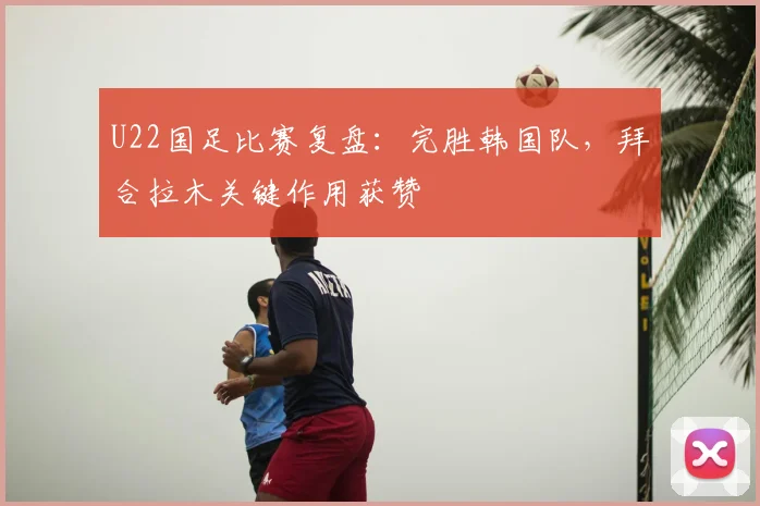 U22国足比赛复盘：完胜韩国队，拜合拉木关键作用获赞
